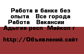 Работа в банке без опыта - Все города Работа » Вакансии   . Адыгея респ.,Майкоп г.